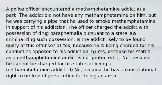 A police officer encountered a methamphetamine addict at a park. The addict did not have any methamphetamine on him, but he was carrying a pipe that he used to smoke methamphetamine in support of his addiction. The officer charged the addict with possession of drug paraphernalia pursuant to a state law criminalizing such possession. Is the addict likely to be found guilty of this offense? a) Yes, because he is being charged for his conduct as opposed to his addiction. b) Yes, because his status as a methamphetamine addict is not protected. c) No, because he cannot be charged for his status of being a methamphetamine addict. d) No, because he has a constitutional right to be free of persecution for being an addict.