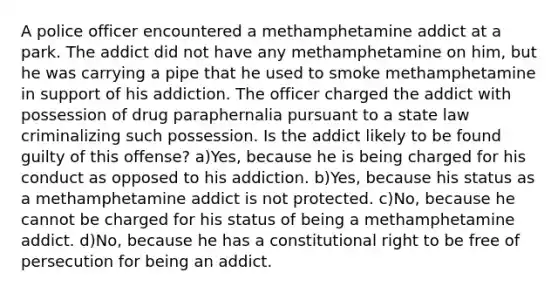 A police officer encountered a methamphetamine addict at a park. The addict did not have any methamphetamine on him, but he was carrying a pipe that he used to smoke methamphetamine in support of his addiction. The officer charged the addict with possession of drug paraphernalia pursuant to a state law criminalizing such possession. Is the addict likely to be found guilty of this offense? a)Yes, because he is being charged for his conduct as opposed to his addiction. b)Yes, because his status as a methamphetamine addict is not protected. c)No, because he cannot be charged for his status of being a methamphetamine addict. d)No, because he has a constitutional right to be free of persecution for being an addict.