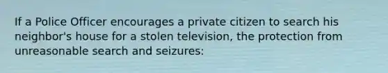 If a Police Officer encourages a private citizen to search his neighbor's house for a stolen television, the protection from unreasonable search and seizures: