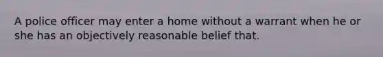 A police officer may enter a home without a warrant when he or she has an objectively reasonable belief that.