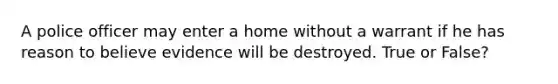 A police officer may enter a home without a warrant if he has reason to believe evidence will be destroyed. True or False?