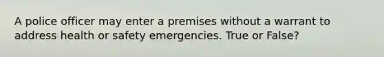 A police officer may enter a premises without a warrant to address health or safety emergencies. True or False?