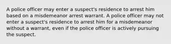 A police officer may enter a suspect's residence to arrest him based on a misdemeanor arrest warrant. A police officer may not enter a suspect's residence to arrest him for a misdemeanor without a warrant, even if the police officer is actively pursuing the suspect.