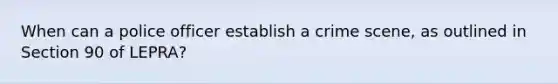 When can a police officer establish a crime scene, as outlined in Section 90 of LEPRA?