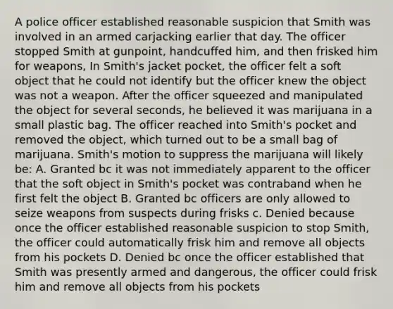 A police officer established reasonable suspicion that Smith was involved in an armed carjacking earlier that day. The officer stopped Smith at gunpoint, handcuffed him, and then frisked him for weapons, In Smith's jacket pocket, the officer felt a soft object that he could not identify but the officer knew the object was not a weapon. After the officer squeezed and manipulated the object for several seconds, he believed it was marijuana in a small plastic bag. The officer reached into Smith's pocket and removed the object, which turned out to be a small bag of marijuana. Smith's motion to suppress the marijuana will likely be: A. Granted bc it was not immediately apparent to the officer that the soft object in Smith's pocket was contraband when he first felt the object B. Granted bc officers are only allowed to seize weapons from suspects during frisks c. Denied because once the officer established reasonable suspicion to stop Smith, the officer could automatically frisk him and remove all objects from his pockets D. Denied bc once the officer established that Smith was presently armed and dangerous, the officer could frisk him and remove all objects from his pockets