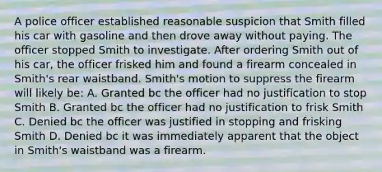 A police officer established reasonable suspicion that Smith filled his car with gasoline and then drove away without paying. The officer stopped Smith to investigate. After ordering Smith out of his car, the officer frisked him and found a firearm concealed in Smith's rear waistband. Smith's motion to suppress the firearm will likely be: A. Granted bc the officer had no justification to stop Smith B. Granted bc the officer had no justification to frisk Smith C. Denied bc the officer was justified in stopping and frisking Smith D. Denied bc it was immediately apparent that the object in Smith's waistband was a firearm.