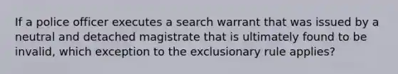 If a police officer executes a search warrant that was issued by a neutral and detached magistrate that is ultimately found to be invalid, which exception to the exclusionary rule applies?