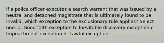 If a police officer executes a search warrant that was issued by a neutral and detached magistrate that is ultimately found to be invalid, which exception to the exclusionary rule applies? Select one: a. Good faith exception b. Inevitable discovery exception c. Impeachment exception d. Lawful exception