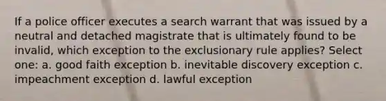 If a police officer executes a search warrant that was issued by a neutral and detached magistrate that is ultimately found to be invalid, which exception to <a href='https://www.questionai.com/knowledge/kiz15u9aWk-the-exclusionary-rule' class='anchor-knowledge'>the exclusionary rule</a> applies? Select one: a. good faith exception b. inevitable discovery exception c. impeachment exception d. lawful exception