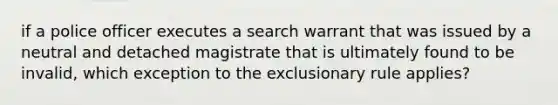 if a police officer executes a search warrant that was issued by a neutral and detached magistrate that is ultimately found to be invalid, which exception to the exclusionary rule applies?