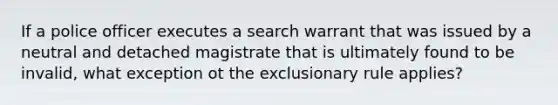 If a police officer executes a search warrant that was issued by a neutral and detached magistrate that is ultimately found to be invalid, what exception ot the exclusionary rule applies?