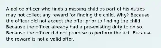 A police officer who finds a missing child as part of his duties may not collect any reward for finding the child. Why? Because the officer did not accept the offer prior to finding the child. Because the officer already had a pre-existing duty to do so. Because the officer did not promise to perform the act. Because the reward is not a valid offer.