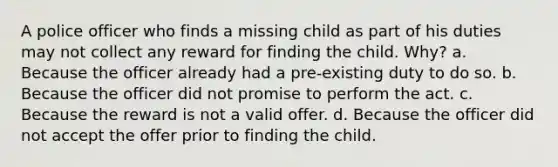 A police officer who finds a missing child as part of his duties may not collect any reward for finding the child. Why? a. Because the officer already had a pre-existing duty to do so. b. Because the officer did not promise to perform the act. c. Because the reward is not a valid offer. d. Because the officer did not accept the offer prior to finding the child.