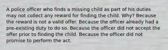 A police officer who finds a missing child as part of his duties may not collect any reward for finding the child. Why? Because the reward is not a valid offer. Because the officer already had a pre-existing duty to do so. Because the officer did not accept the offer prior to finding the child. Because the officer did not promise to perform the act.