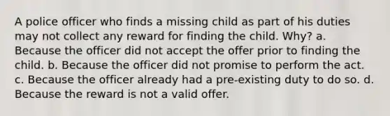 A police officer who finds a missing child as part of his duties may not collect any reward for finding the child. Why? a. Because the officer did not accept the offer prior to finding the child. b. Because the officer did not promise to perform the act. c. Because the officer already had a pre-existing duty to do so. d. Because the reward is not a valid offer.