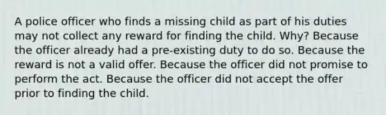 A police officer who finds a missing child as part of his duties may not collect any reward for finding the child. Why? Because the officer already had a pre-existing duty to do so. Because the reward is not a valid offer. Because the officer did not promise to perform the act. Because the officer did not accept the offer prior to finding the child.