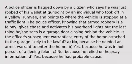 A police officer is flagged down by a citizen who says he was just robbed of his wallet at gunpoint by an individual who took off in a yellow Humvee, and points to where the vehicle is stopped at a traffic light. The police officer, knowing that armed robbery is a felony, gives chase and activates his overhead lights but the last thing he/she sees is a garage door closing behind the vehicle. Is the officer's subsequent warrantless entry of the home attached to the garage likely to be lawful? a) No, because he needed an arrest warrant to enter the home. b) Yes, because he was in hot pursuit of a fleeing felon. c) No, because he relied on hearsay information. d) Yes, because he had probable cause.