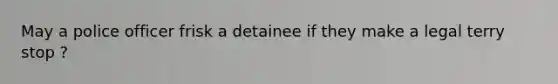 May a police officer frisk a detainee if they make a legal terry stop ?