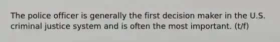 The police officer is generally the first decision maker in the U.S. criminal justice system and is often the most important. (t/f)