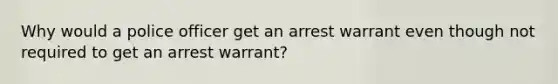 Why would a police officer get an arrest warrant even though not required to get an arrest warrant?