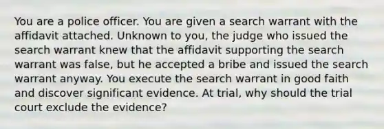 You are a police officer. You are given a search warrant with the affidavit attached. Unknown to you, the judge who issued the search warrant knew that the affidavit supporting the search warrant was false, but he accepted a bribe and issued the search warrant anyway. You execute the search warrant in good faith and discover significant evidence. At trial, why should the trial court exclude the evidence?