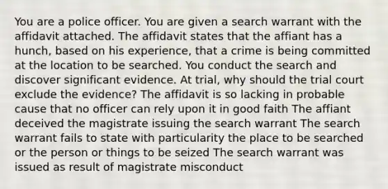 You are a police officer. You are given a search warrant with the affidavit attached. The affidavit states that the affiant has a hunch, based on his experience, that a crime is being committed at the location to be searched. You conduct the search and discover significant evidence. At trial, why should the trial court exclude the evidence? The affidavit is so lacking in probable cause that no officer can rely upon it in good faith The affiant deceived the magistrate issuing the search warrant The search warrant fails to state with particularity the place to be searched or the person or things to be seized The search warrant was issued as result of magistrate misconduct