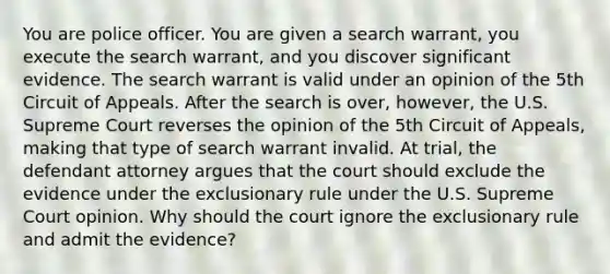 You are police officer. You are given a search warrant, you execute the search warrant, and you discover significant evidence. The search warrant is valid under an opinion of the 5th Circuit of Appeals. After the search is over, however, the U.S. Supreme Court reverses the opinion of the 5th Circuit of Appeals, making that type of search warrant invalid. At trial, the defendant attorney argues that the court should exclude the evidence under the exclusionary rule under the U.S. Supreme Court opinion. Why should the court ignore the exclusionary rule and admit the evidence?