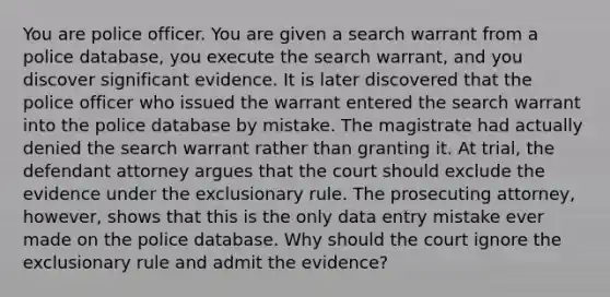 You are police officer. You are given a search warrant from a police database, you execute the search warrant, and you discover significant evidence. It is later discovered that the police officer who issued the warrant entered the search warrant into the police database by mistake. The magistrate had actually denied the search warrant rather than granting it. At trial, the defendant attorney argues that the court should exclude the evidence under <a href='https://www.questionai.com/knowledge/kiz15u9aWk-the-exclusionary-rule' class='anchor-knowledge'>the exclusionary rule</a>. The prosecuting attorney, however, shows that this is the only data entry mistake ever made on the police database. Why should the court ignore the exclusionary rule and admit the evidence?