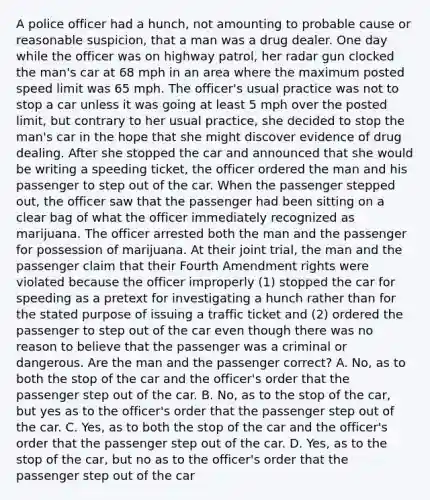 A police officer had a hunch, not amounting to probable cause or reasonable suspicion, that a man was a drug dealer. One day while the officer was on highway patrol, her radar gun clocked the man's car at 68 mph in an area where the maximum posted speed limit was 65 mph. The officer's usual practice was not to stop a car unless it was going at least 5 mph over the posted limit, but contrary to her usual practice, she decided to stop the man's car in the hope that she might discover evidence of drug dealing. After she stopped the car and announced that she would be writing a speeding ticket, the officer ordered the man and his passenger to step out of the car. When the passenger stepped out, the officer saw that the passenger had been sitting on a clear bag of what the officer immediately recognized as marijuana. The officer arrested both the man and the passenger for possession of marijuana. At their joint trial, the man and the passenger claim that their Fourth Amendment rights were violated because the officer improperly (1) stopped the car for speeding as a pretext for investigating a hunch rather than for the stated purpose of issuing a traffic ticket and (2) ordered the passenger to step out of the car even though there was no reason to believe that the passenger was a criminal or dangerous. Are the man and the passenger correct? A. No, as to both the stop of the car and the officer's order that the passenger step out of the car. B. No, as to the stop of the car, but yes as to the officer's order that the passenger step out of the car. C. Yes, as to both the stop of the car and the officer's order that the passenger step out of the car. D. Yes, as to the stop of the car, but no as to the officer's order that the passenger step out of the car