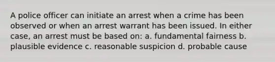 A police officer can initiate an arrest when a crime has been observed or when an arrest warrant has been issued. In either case, an arrest must be based on: a. fundamental fairness b. plausible evidence c. reasonable suspicion d. probable cause