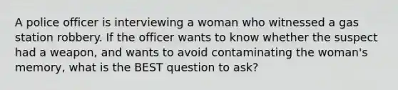 A police officer is interviewing a woman who witnessed a gas station robbery. If the officer wants to know whether the suspect had a weapon, and wants to avoid contaminating the woman's memory, what is the BEST question to ask?