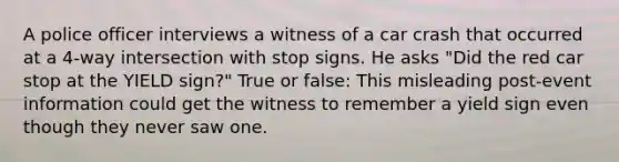 A police officer interviews a witness of a car crash that occurred at a 4-way intersection with stop signs. He asks "Did the red car stop at the YIELD sign?" True or false: This misleading post-event information could get the witness to remember a yield sign even though they never saw one.