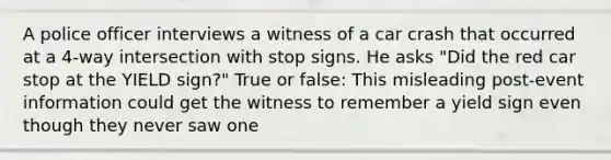 A police officer interviews a witness of a car crash that occurred at a 4-way intersection with stop signs. He asks "Did the red car stop at the YIELD sign?" True or false: This misleading post-event information could get the witness to remember a yield sign even though they never saw one