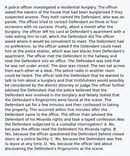 A police officer investigated a residential burglary. The officer asked the owners of the house that had been burglarized if they suspected anyone. They both named the Defendant, who was on parole. The officer tried to contact Defendant on three or four occasions with no success. Finally, about a month after the burglary, the officer left his card at Defendant's apartment with a note asking him to call, which the Defendant did.The officer asked where it would be convenient to meet. The Defendant had no preference, so the officer asked if the Defendant could meet him at the police station, which was two blocks from Defendant's apartment. The officer met the Defendant in the hallway and took the Defendant into an office. The Defendant was told that he was not under arrest. The door was closed. The two sat across from each other at a desk. The police radio in another room could be heard. The officer told the Defendant that he wanted to talk to him about a burglary and that truthfulness would possibly be considered by the district attorney or judge.The officer further advised the Defendant that the police believed that the Defendant was involved in the burglary and falsely stated that the Defendant's fingerprints were found at the scene. The Defendant sat for a few minutes and then confessed to taking the property. This occurred within five minutes after the Defendant came to the office. The officer then advised the Defendant of his Miranda rights and took a taped confession.Was the Defendant subjected to a custodial interrogation? A. No, because the officer read the Defendant his Miranda rights. B. Yes, because the officer questioned the Defendant behind closed doors at a police facility. C. No, because the Defendant was free to leave at any time. D. Yes, because the officer lied about discovering the Defendant's fingerprints at the scene.