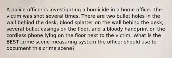 A police officer is investigating a homicide in a home office. The victim was shot several times. There are two bullet holes in the wall behind the desk, blood splatter on the wall behind the desk, several bullet casings on the floor, and a bloody handprint on the cordless phone lying on the floor next to the victim. What is the BEST crime scene measuring system the officer should use to document this crime scene?