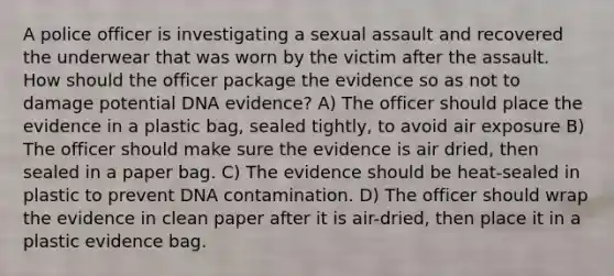 A police officer is investigating a sexual assault and recovered the underwear that was worn by the victim after the assault. How should the officer package the evidence so as not to damage potential DNA evidence? A) The officer should place the evidence in a plastic bag, sealed tightly, to avoid air exposure B) The officer should make sure the evidence is air dried, then sealed in a paper bag. C) The evidence should be heat-sealed in plastic to prevent DNA contamination. D) The officer should wrap the evidence in clean paper after it is air-dried, then place it in a plastic evidence bag.