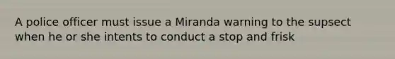 A police officer must issue a Miranda warning to the supsect when he or she intents to conduct a stop and frisk