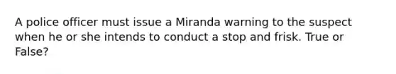 A police officer must issue a Miranda warning to the suspect when he or she intends to conduct a stop and frisk. True or False?