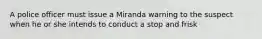 A police officer must issue a Miranda warning to the suspect when he or she intends to conduct a stop and frisk