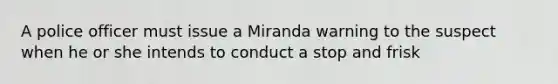 A police officer must issue a Miranda warning to the suspect when he or she intends to conduct a stop and frisk