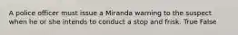A police officer must issue a Miranda warning to the suspect when he or she intends to conduct a stop and frisk.​ True False