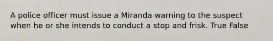 A police officer must issue a Miranda warning to the suspect when he or she intends to conduct a stop and frisk.​ True False