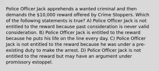 Police Officer Jack apprehends a wanted criminal and then demands the 10,000 reward offered by Crime Stoppers. Which of the following statements is true? A) Police Officer Jack is not entitled to the reward because past consideration is never valid consideration. B) Police Officer Jack is entitled to the reward because he puts his life on the line every day. C) Police Officer Jack is not entitled to the reward because he was under a pre-existing duty to make the arrest. D) Police Officer Jack is not entitled to the reward but may have an argument under promissory estoppel.