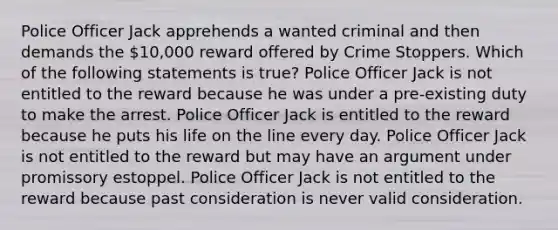 Police Officer Jack apprehends a wanted criminal and then demands the 10,000 reward offered by Crime Stoppers. Which of the following statements is true? Police Officer Jack is not entitled to the reward because he was under a pre-existing duty to make the arrest. Police Officer Jack is entitled to the reward because he puts his life on the line every day. Police Officer Jack is not entitled to the reward but may have an argument under promissory estoppel. Police Officer Jack is not entitled to the reward because past consideration is never valid consideration.