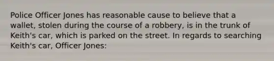 Police Officer Jones has reasonable cause to believe that a wallet, stolen during the course of a robbery, is in the trunk of Keith's car, which is parked on the street. In regards to searching Keith's car, Officer Jones: