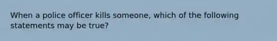 When a police officer kills someone, which of the following statements may be true?