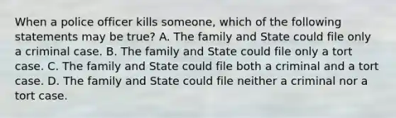 When a police officer kills someone, which of the following statements may be true? A. The family and State could file only a criminal case. B. The family and State could file only a tort case. C. The family and State could file both a criminal and a tort case. D. The family and State could file neither a criminal nor a tort case.