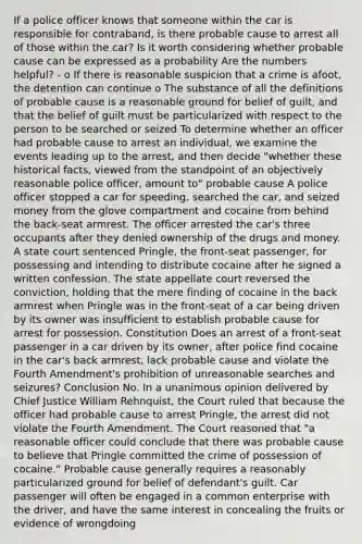 If a police officer knows that someone within the car is responsible for contraband, is there probable cause to arrest all of those within the car? Is it worth considering whether probable cause can be expressed as a probability Are the numbers helpful? - o If there is reasonable suspicion that a crime is afoot, the detention can continue o The substance of all the definitions of probable cause is a reasonable ground for belief of guilt, and that the belief of guilt must be particularized with respect to the person to be searched or seized To determine whether an officer had probable cause to arrest an individual, we examine the events leading up to the arrest, and then decide "whether these historical facts, viewed from the standpoint of an objectively reasonable police officer, amount to" probable cause A police officer stopped a car for speeding, searched the car, and seized money from the glove compartment and cocaine from behind the back-seat armrest. The officer arrested the car's three occupants after they denied ownership of the drugs and money. A state court sentenced Pringle, the front-seat passenger, for possessing and intending to distribute cocaine after he signed a written confession. The state appellate court reversed the conviction, holding that the mere finding of cocaine in the back armrest when Pringle was in the front-seat of a car being driven by its owner was insufficient to establish probable cause for arrest for possession. Constitution Does an arrest of a front-seat passenger in a car driven by its owner, after police find cocaine in the car's back armrest, lack probable cause and violate the Fourth Amendment's prohibition of unreasonable searches and seizures? Conclusion No. In a unanimous opinion delivered by Chief Justice William Rehnquist, the Court ruled that because the officer had probable cause to arrest Pringle, the arrest did not violate the Fourth Amendment. The Court reasoned that "a reasonable officer could conclude that there was probable cause to believe that Pringle committed the crime of possession of cocaine." Probable cause generally requires a reasonably particularized ground for belief of defendant's guilt. Car passenger will often be engaged in a common enterprise with the driver, and have the same interest in concealing the fruits or evidence of wrongdoing