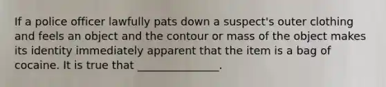 If a police officer lawfully pats down a suspect's outer clothing and feels an object and the contour or mass of the object makes its identity immediately apparent that the item is a bag of cocaine. It is true that _______________.