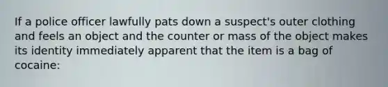 If a police officer lawfully pats down a suspect's outer clothing and feels an object and the counter or mass of the object makes its identity immediately apparent that the item is a bag of cocaine: